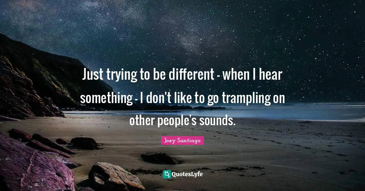 Just trying to be different - when I hear something - I don't like to go trampling on other people's sounds.