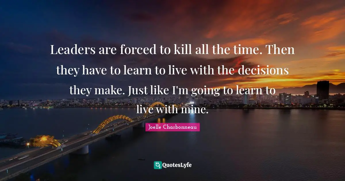 Leaders are forced to kill all the time. Then they have to learn to live with the decisions they make. Just like I'm going to learn to live with mine.