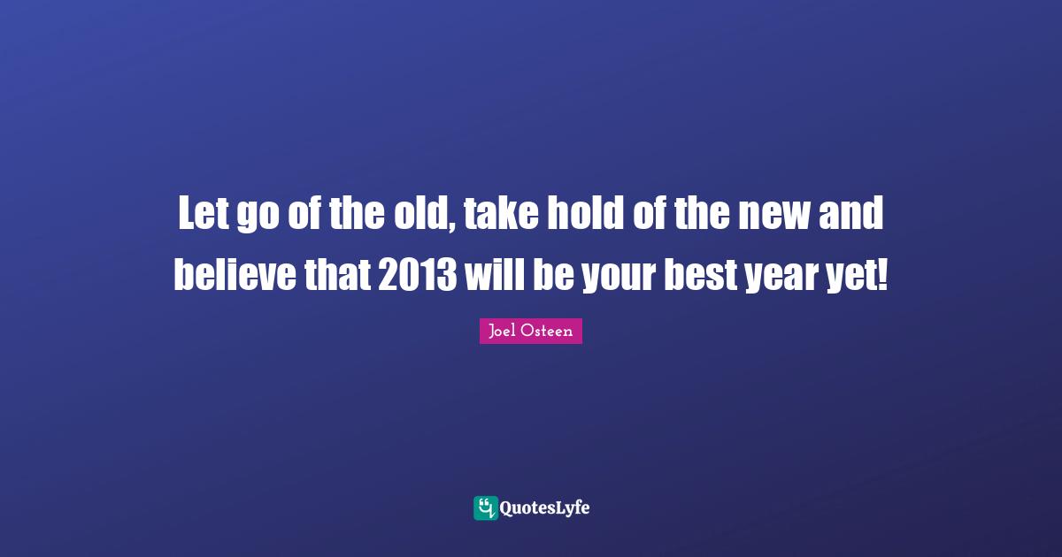 Let go of the old, take hold of the new and believe that 2013 will be your best year yet!
