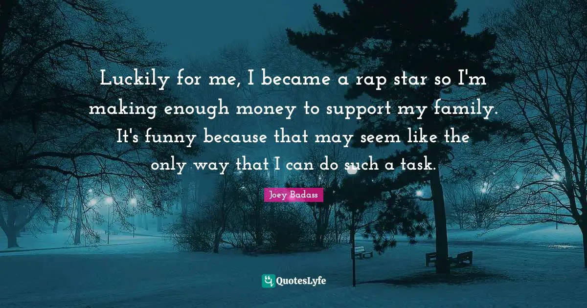 Luckily for me, I became a rap star so I'm making enough money to support my family. It's funny because that may seem like the only way that I can do such a task.