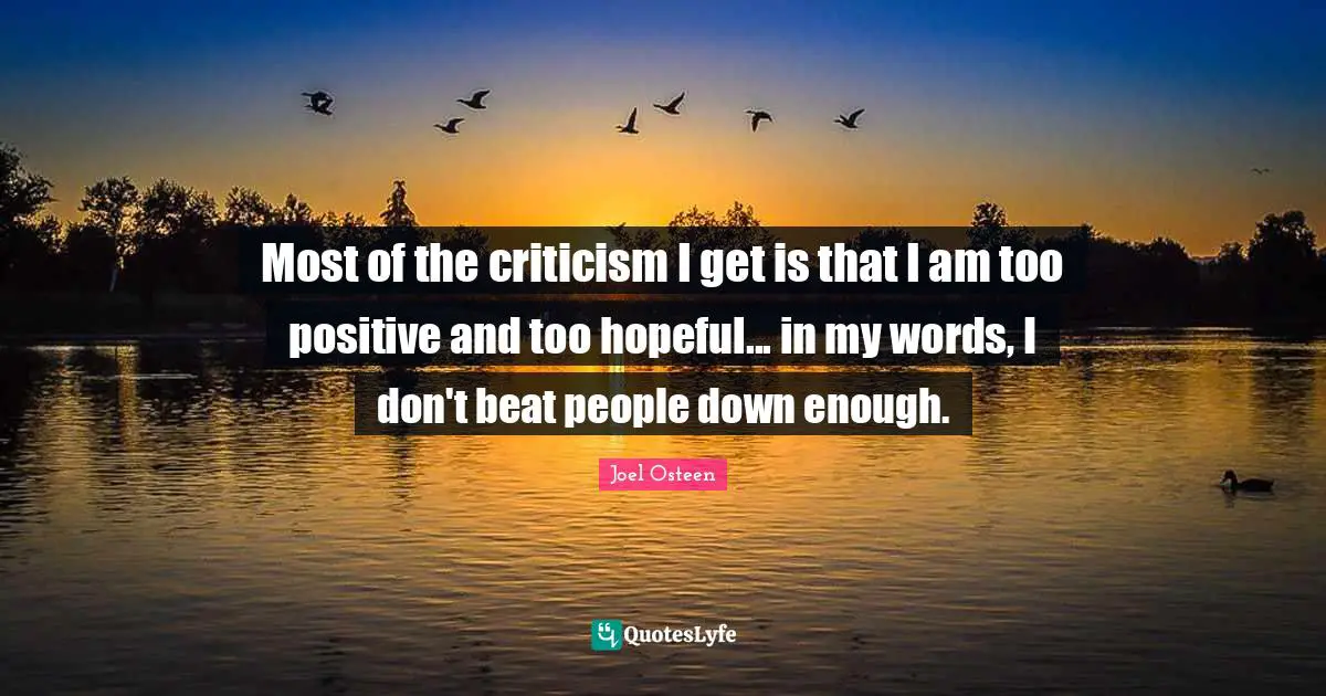 Most of the criticism I get is that I am too positive and too hopeful... in my words, I don't beat people down enough.