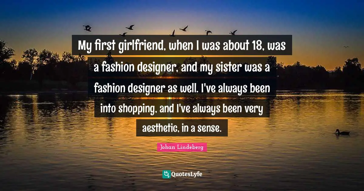 My first girlfriend, when I was about 18, was a fashion designer, and my sister was a fashion designer as well. I've always been into shopping, and I've always been very aesthetic, in a sense.
