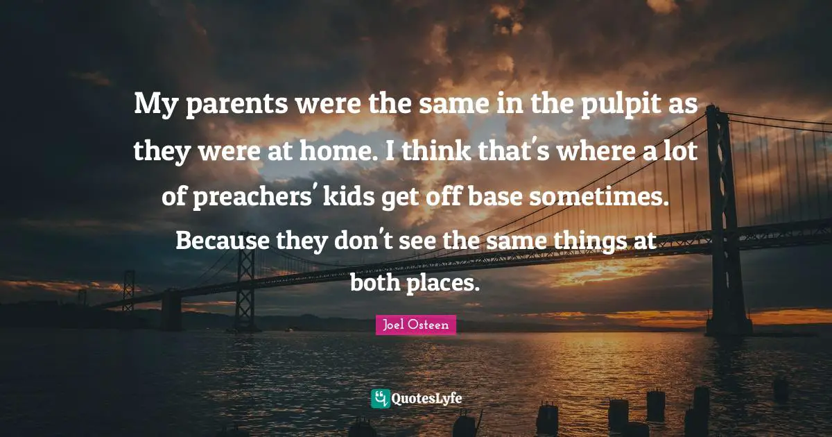 My parents were the same in the pulpit as they were at home. I think that's where a lot of preachers' kids get off base sometimes. Because they don't see the same things at both places.