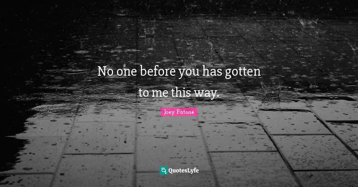 No one before you has gotten to me this way.