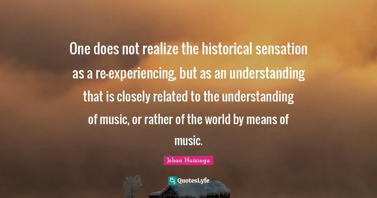 One does not realize the historical sensation as a re-experiencing, but as an understanding that is closely related to the understanding of music, or rather of the world by means of music.