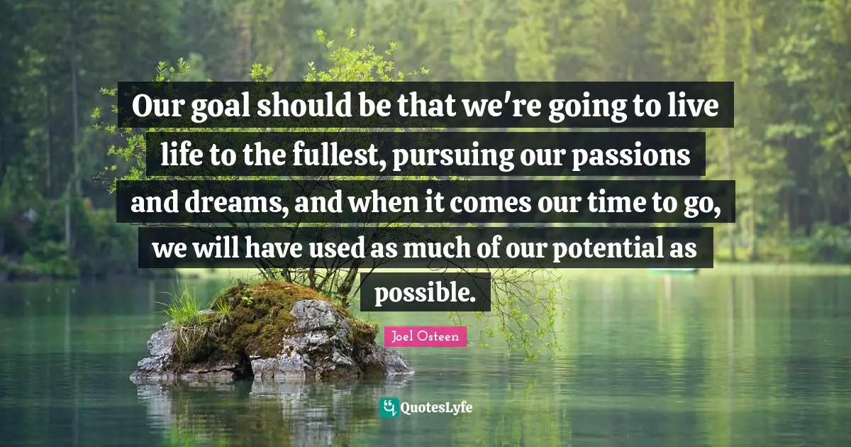 Our goal should be that we're going to live life to the fullest, pursuing our passions and dreams, and when it comes our time to go, we will have used as much of our potential as possible.