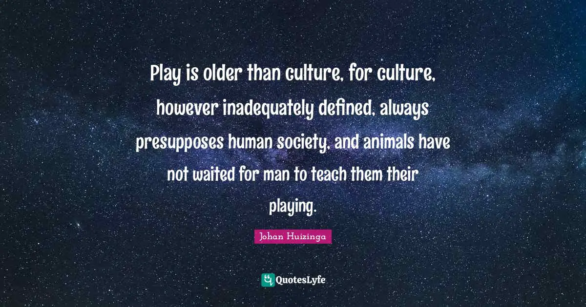 Play is older than culture, for culture, however inadequately defined, always presupposes human society, and animals have not waited for man to teach them their playing.
