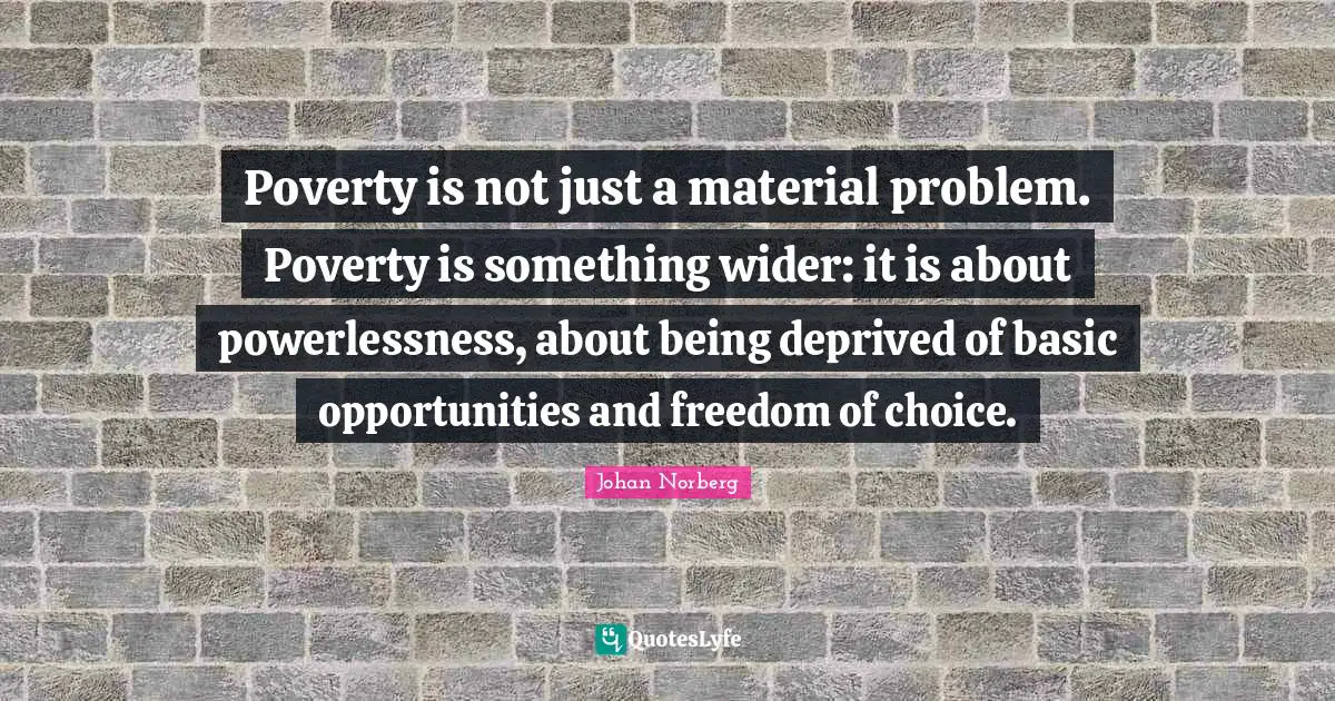 Poverty is not just a material problem. Poverty is something wider: it is about powerlessness, about being deprived of basic opportunities and freedom of choice.