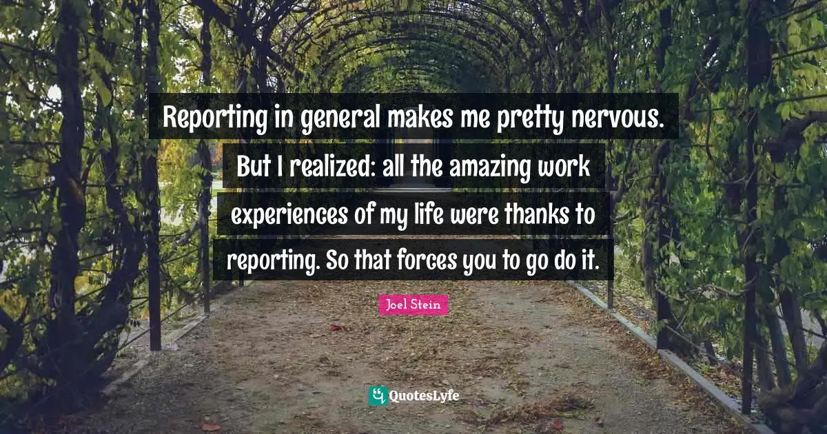 Reporting in general makes me pretty nervous. But I realized: all the amazing work experiences of my life were thanks to reporting. So that forces you to go do it.