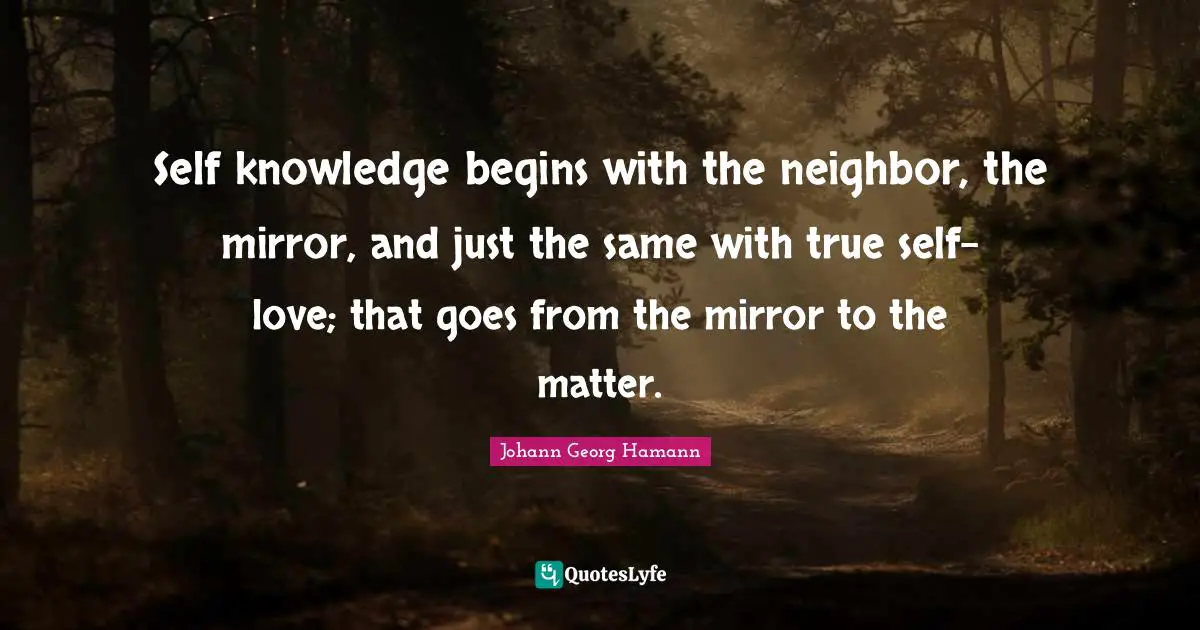 Self knowledge begins with the neighbor, the mirror, and just the same with true self-love; that goes from the mirror to the matter.