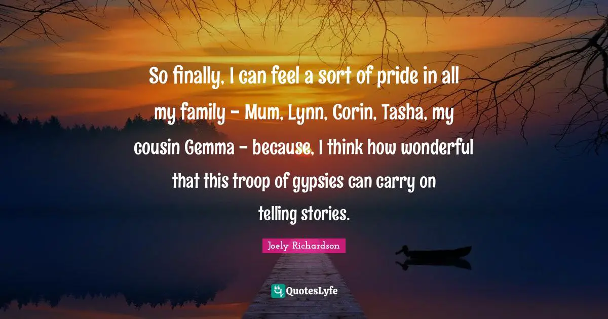 So finally, I can feel a sort of pride in all my family - Mum, Lynn, Corin, Tasha, my cousin Gemma - because, I think how wonderful that this troop of gypsies can carry on telling stories.