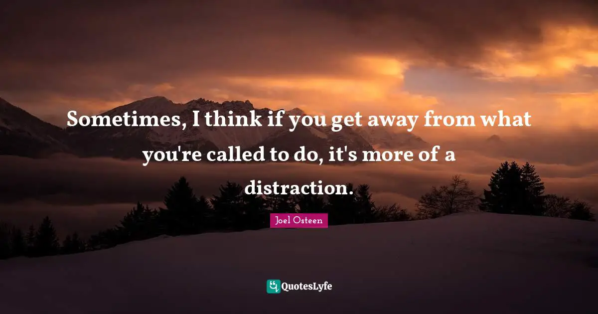 Sometimes, I think if you get away from what you're called to do, it's more of a distraction.