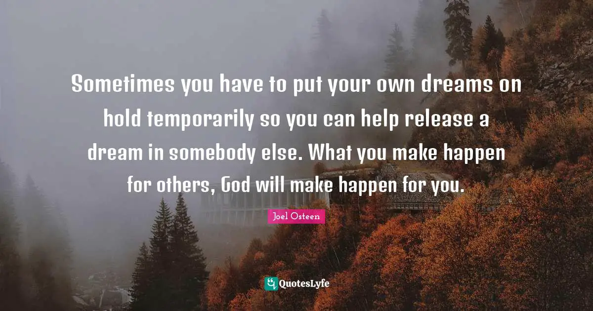 Sometimes you have to put your own dreams on hold temporarily so you can help release a dream in somebody else. What you make happen for others, God will make happen for you.