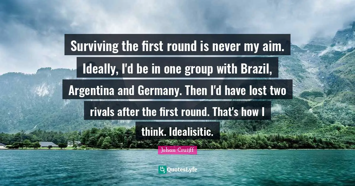 Surviving the first round is never my aim. Ideally, I'd be in one group with Brazil, Argentina and Germany. Then I'd have lost two rivals after the first round. That's how I think. Idealisitic.