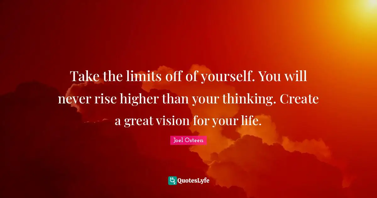 Take the limits off of yourself. You will never rise higher than your thinking. Create a great vision for your life.