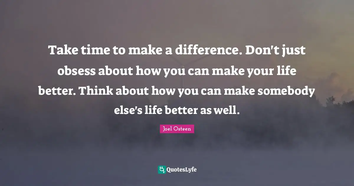 Take time to make a difference. Don't just obsess about how you can make your life better. Think about how you can make somebody else's life better as well.
