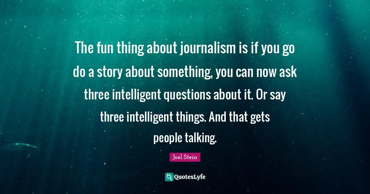 The fun thing about journalism is if you go do a story about something, you can now ask three intelligent questions about it. Or say three intelligent things. And that gets people talking.
