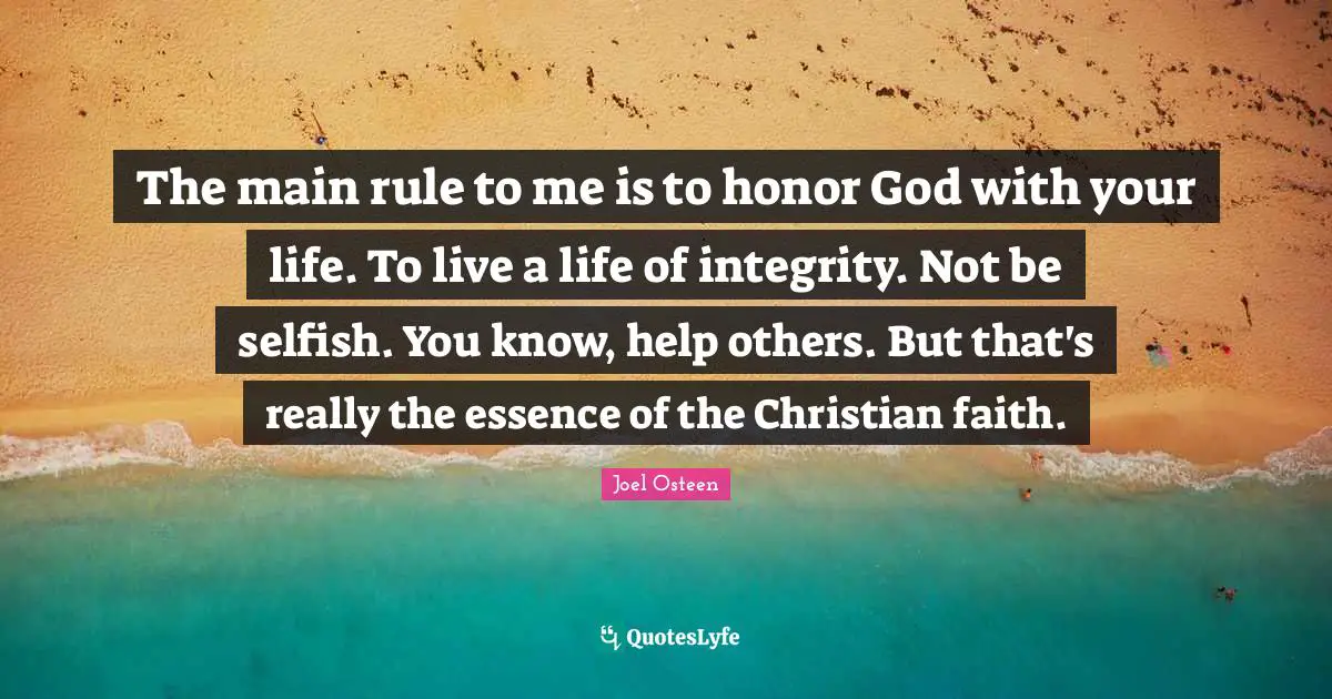 The main rule to me is to honor God with your life. To live a life of integrity. Not be selfish. You know, help others. But that's really the essence of the Christian faith.