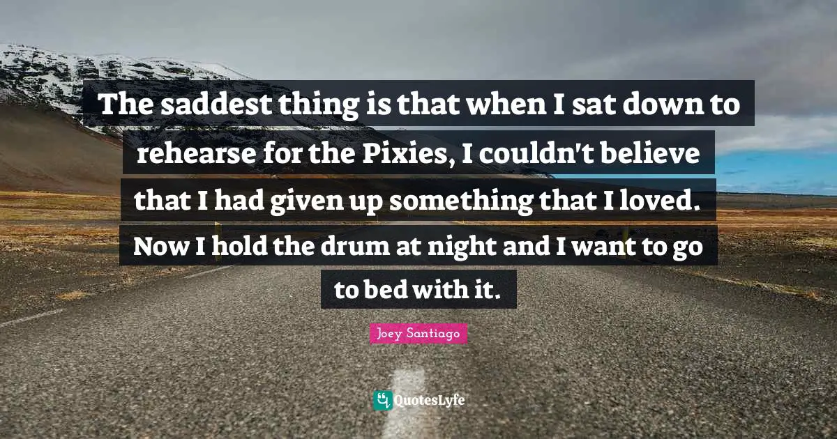 The saddest thing is that when I sat down to rehearse for the Pixies, I couldn't believe that I had given up something that I loved. Now I hold the drum at night and I want to go to bed with it.