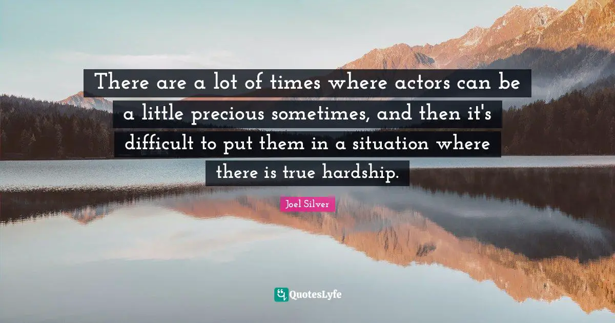 There are a lot of times where actors can be a little precious sometimes, and then it's difficult to put them in a situation where there is true hardship.