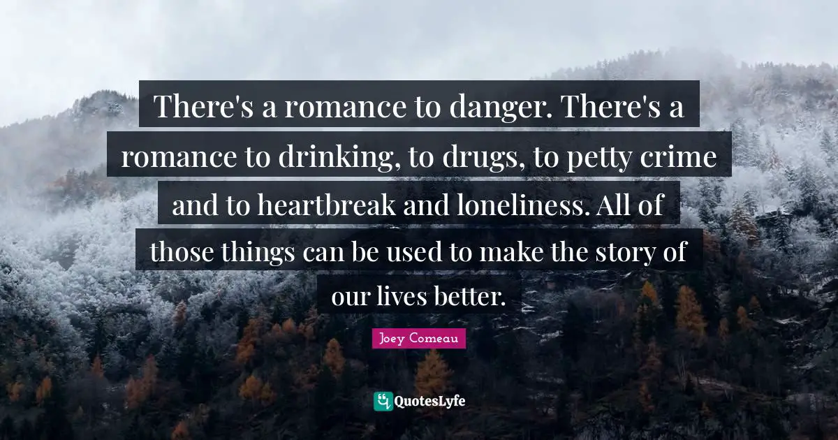 There's a romance to danger. There's a romance to drinking, to drugs, to petty crime and to heartbreak and loneliness. All of those things can be used to make the story of our lives better.