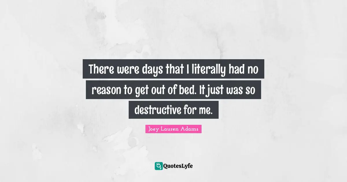 There were days that I literally had no reason to get out of bed. It just was so destructive for me.