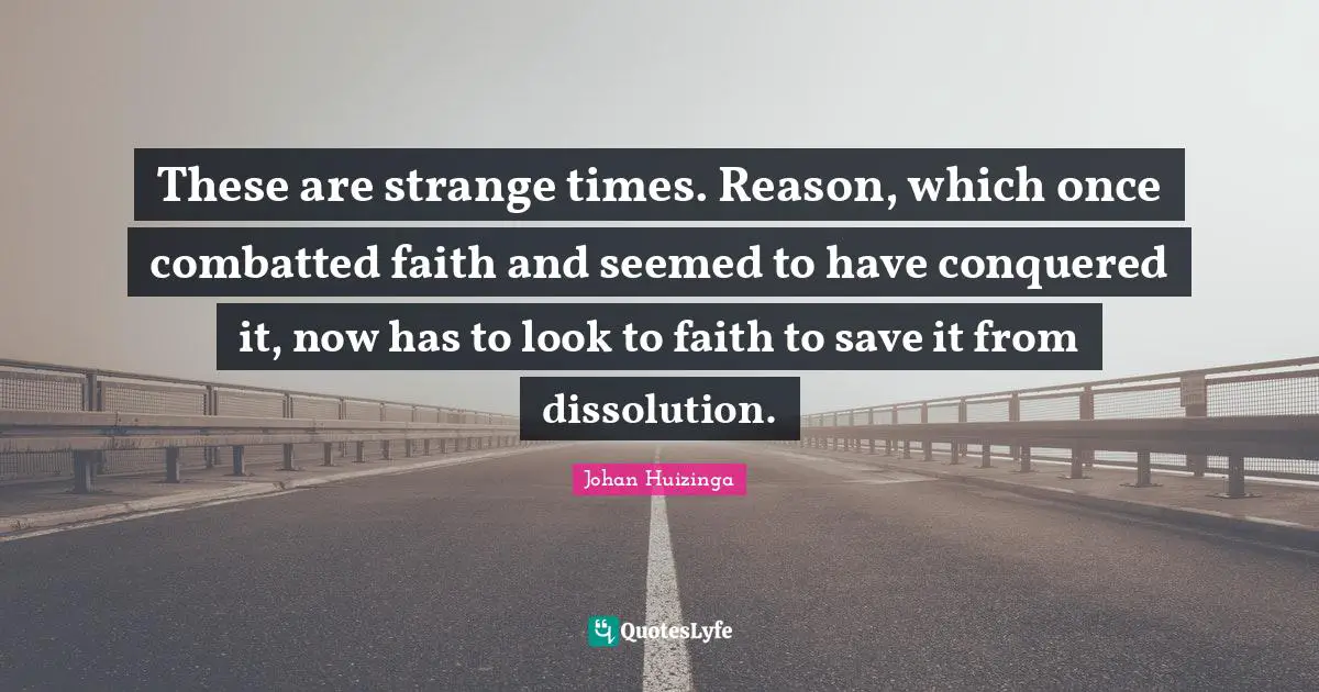 These are strange times. Reason, which once combatted faith and seemed to have conquered it, now has to look to faith to save it from dissolution.