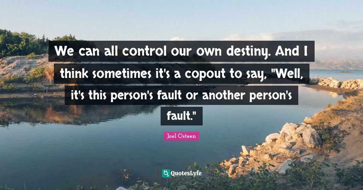 We can all control our own destiny. And I think sometimes it's a copout to say, "Well, it's this person's fault or another person's fault."