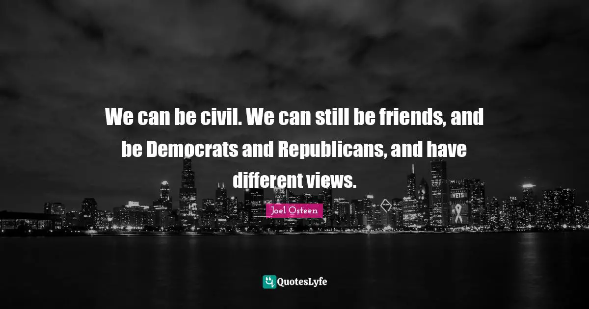 We can be civil. We can still be friends, and be Democrats and Republicans, and have different views.