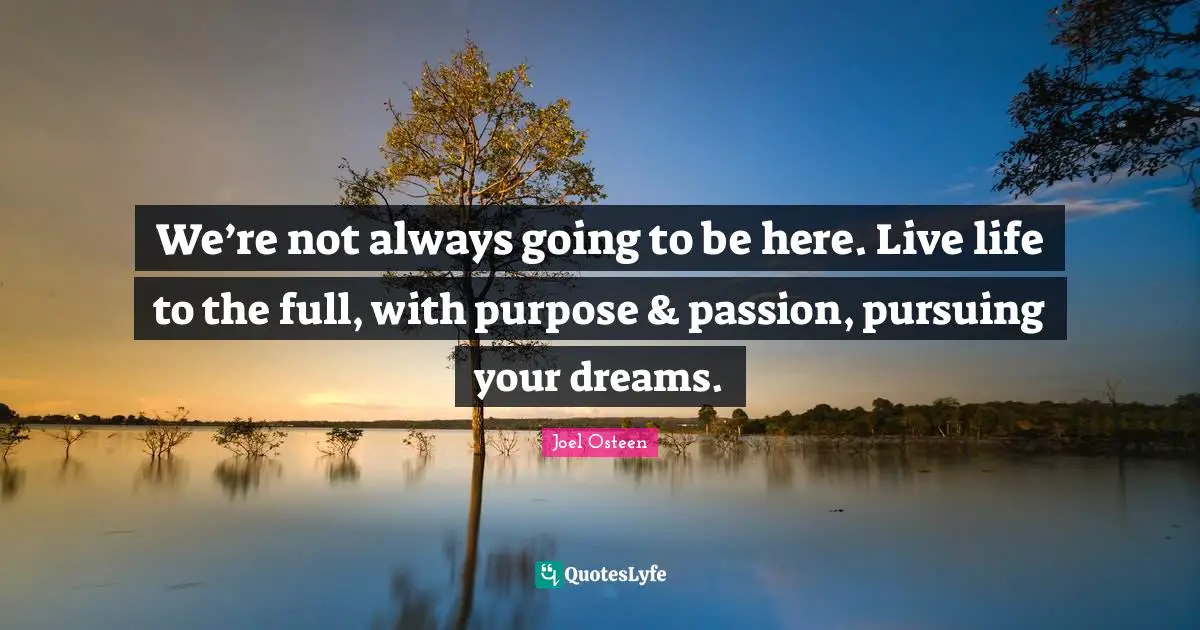 We’re not always going to be here. Live life to the full, with purpose & passion, pursuing your dreams.