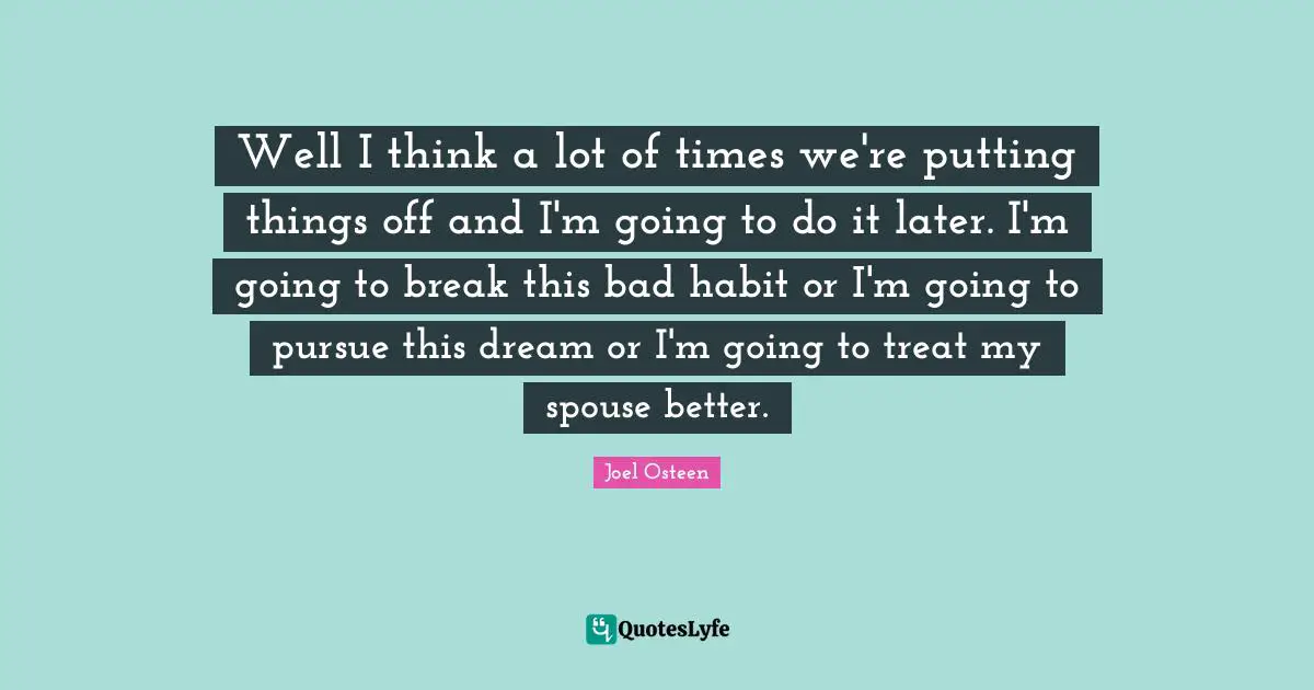 Well I think a lot of times we're putting things off and I'm going to do it later. I'm going to break this bad habit or I'm going to pursue this dream or I'm going to treat my spouse better.