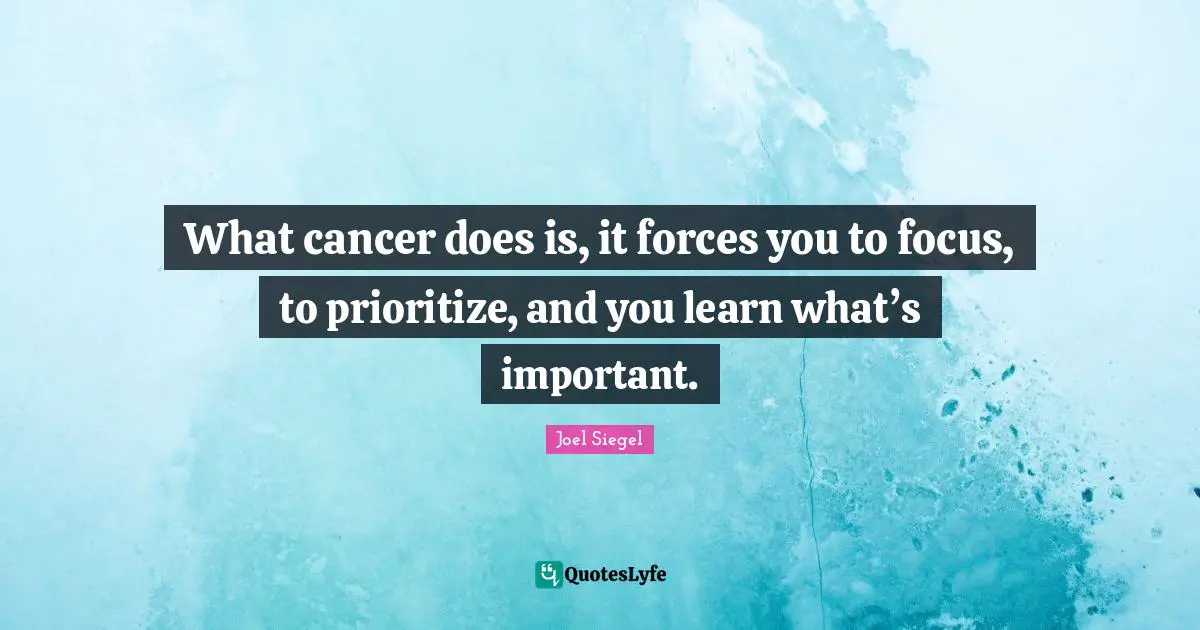 What cancer does is, it forces you to focus, to prioritize, and you learn what’s important.