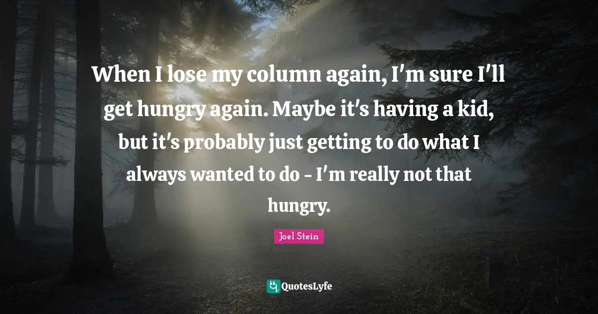 When I lose my column again, I'm sure I'll get hungry again. Maybe it's having a kid, but it's probably just getting to do what I always wanted to do - I'm really not that hungry.
