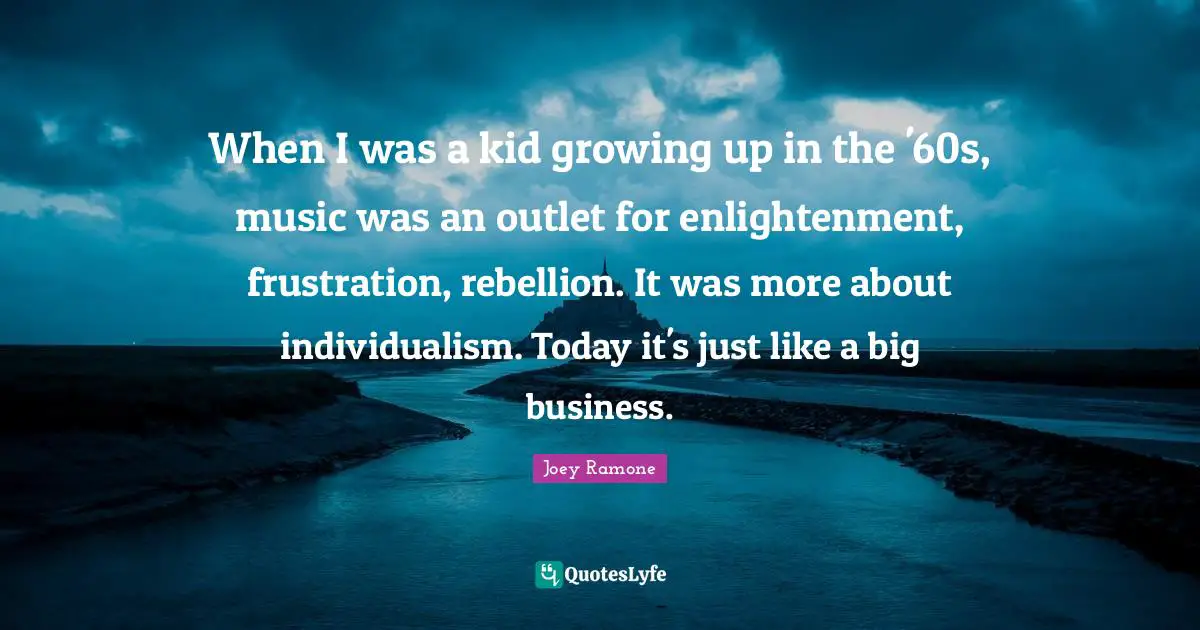 Joey Ramone Quotes: When I was a kid growing up in the '60s, music was an outlet for enlightenment, frustration, rebellion. It was more about individualism. Today it's just like a big business.