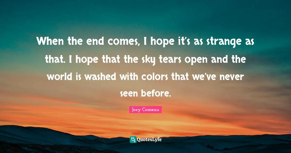 When the end comes, I hope it’s as strange as that. I hope that the sky tears open and the world is washed with colors that we’ve never seen before.