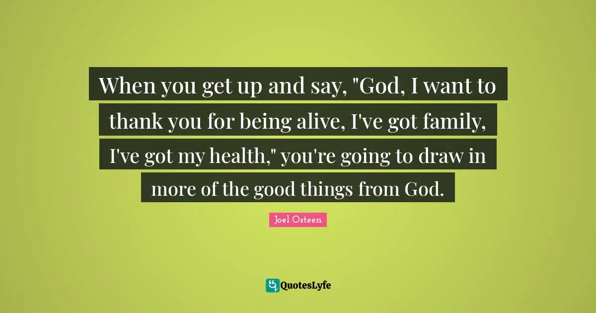 When you get up and say, "God, I want to thank you for being alive, I've got family, I've got my health," you're going to draw in more of the good things from God.