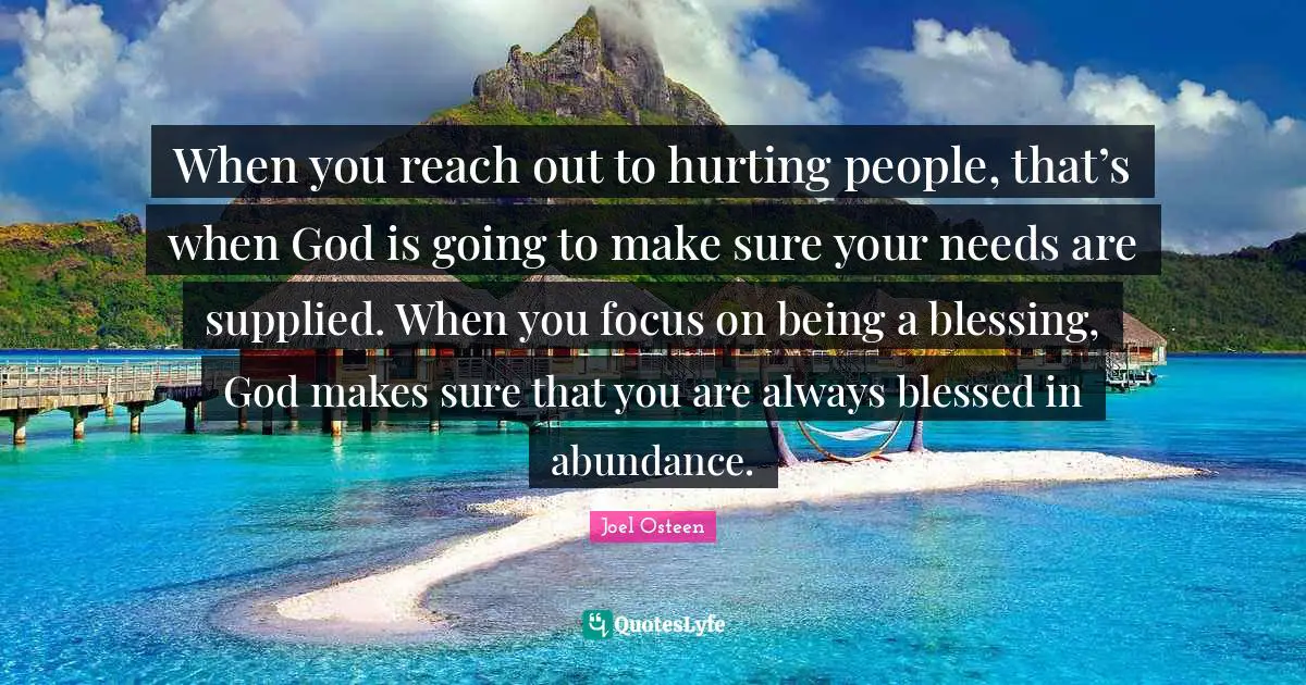 When you reach out to hurting people, that’s when God is going to make sure your needs are supplied. When you focus on being a blessing, God makes sure that you are always blessed in abundance.
