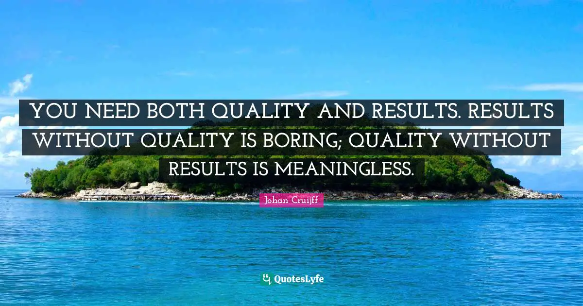 YOU NEED BOTH QUALITY AND RESULTS. RESULTS WITHOUT QUALITY IS BORING; QUALITY WITHOUT RESULTS IS MEANINGLESS.