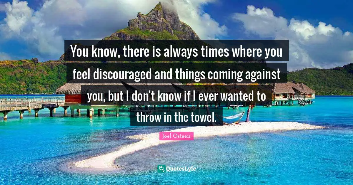 You know, there is always times where you feel discouraged and things coming against you, but I don't know if I ever wanted to throw in the towel.