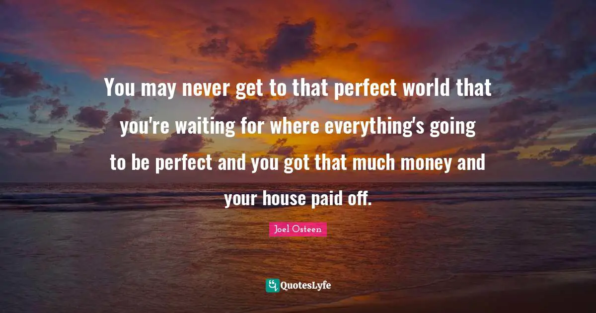 You may never get to that perfect world that you're waiting for where everything's going to be perfect and you got that much money and your house paid off.