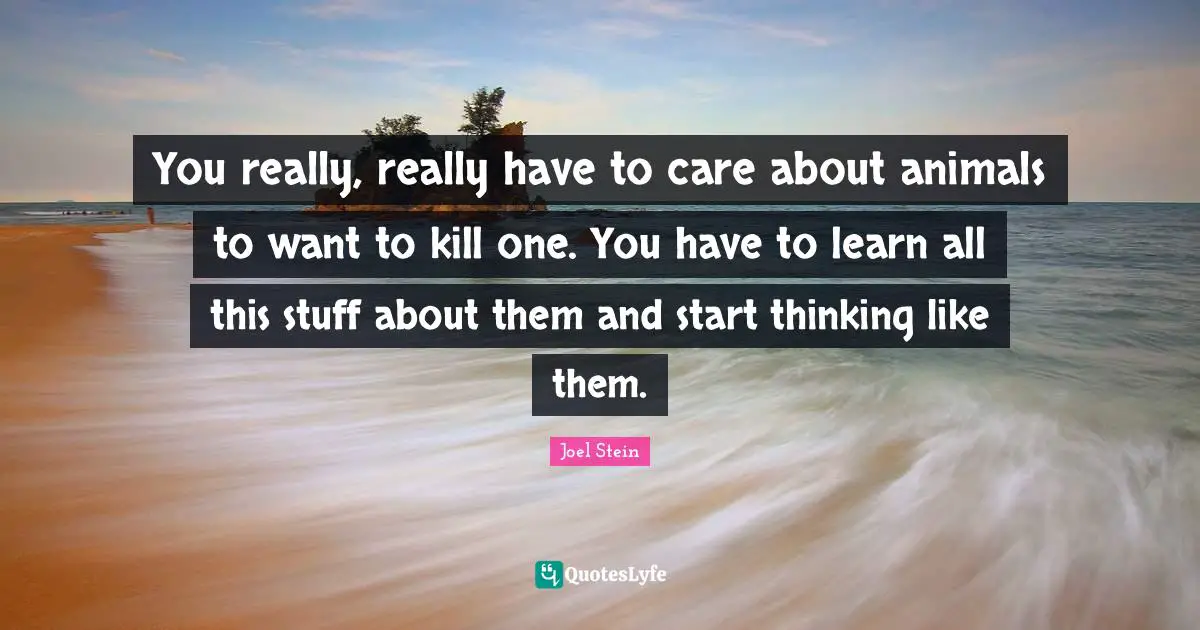You really, really have to care about animals to want to kill one. You have to learn all this stuff about them and start thinking like them.