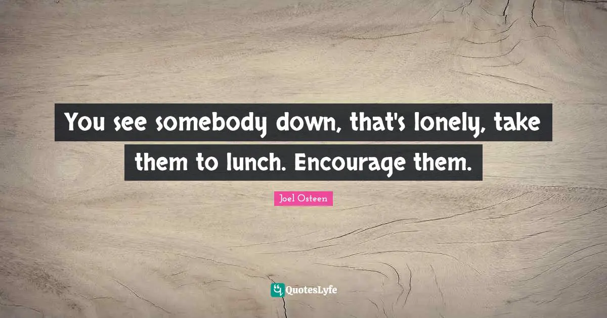 You see somebody down, that's lonely, take them to lunch. Encourage them.