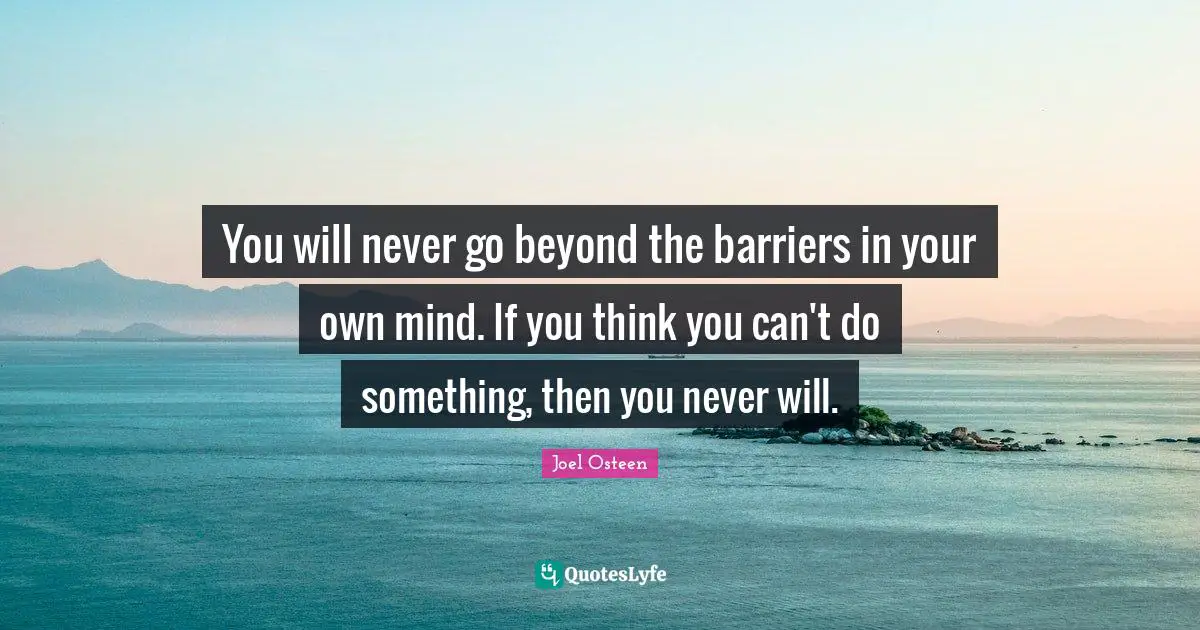 You will never go beyond the barriers in your own mind. If you think you can't do something, then you never will.