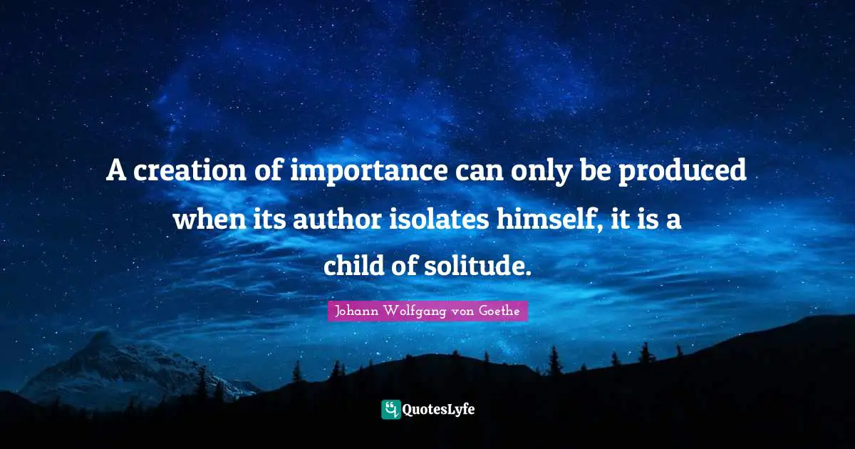 A creation of importance can only be produced when its author isolates himself, it is a child of solitude.