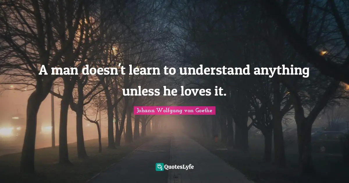 A man doesn't learn to understand anything unless he loves it.