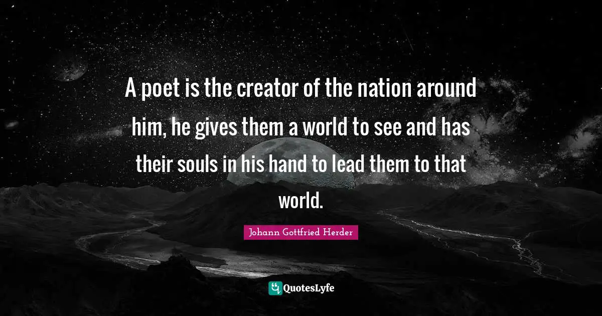 Johann Gottfried Herder Quotes: "A poet is the creator of the nation around him, he gives them a world to see and has their souls in his hand to lead them to that world."
