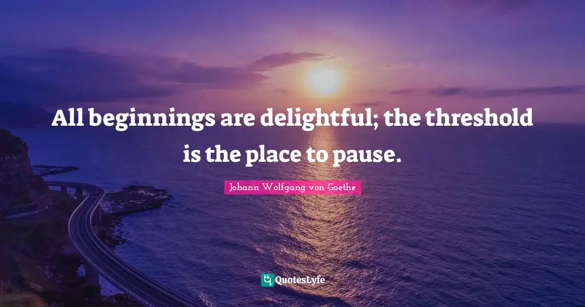 All beginnings are delightful; the threshold is the place to pause.
