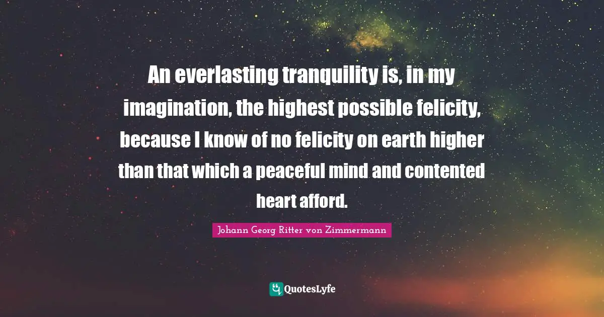 An everlasting tranquility is, in my imagination, the highest possible felicity, because I know of no felicity on earth higher than that which a peaceful mind and contented heart afford.