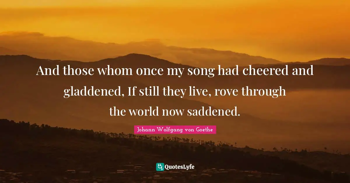 And those whom once my song had cheered and gladdened, If still they live, rove through the world now saddened.