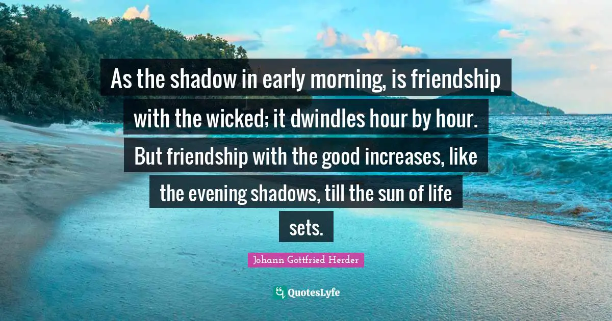 As the shadow in early morning, is friendship with the wicked; it dwindles hour by hour. But friendship with the good increases, like the evening shadows, till the sun of life sets.
